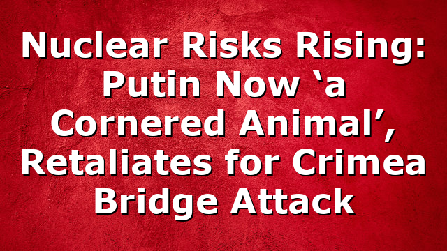 Nuclear Risks Rising: Putin Now ‘a Cornered Animal’, Retaliates for Crimea Bridge Attack