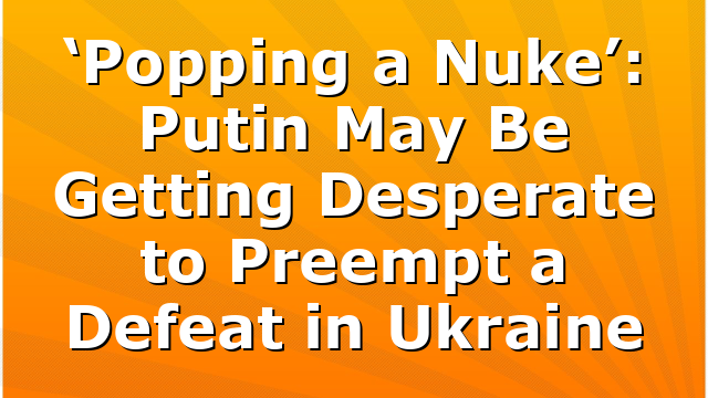 ‘Popping a Nuke’: Putin May Be Getting Desperate to Preempt a Defeat in Ukraine