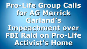 Pro-Life Group Calls for AG Merrick Garland’s Impeachment over FBI Raid on Pro-Life Activist’s Home