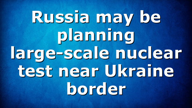 Russia may be planning large-scale nuclear test near Ukraine border