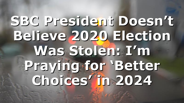 SBC President Doesn’t Believe 2020 Election Was Stolen: I’m Praying for ‘Better Choices’ in 2024