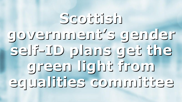 Scottish government’s gender self-ID plans get the green light from equalities committee
