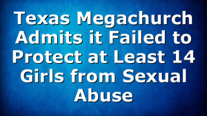 Texas Megachurch Admits it Failed to Protect at Least 14 Girls from Sexual Abuse