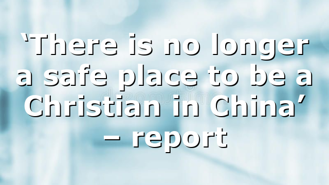 ‘There is no longer a safe place to be a Christian in China’ – report
