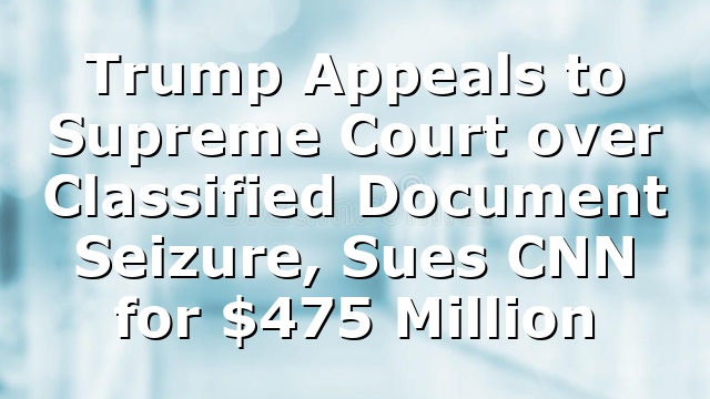 Trump Appeals to Supreme Court over Classified Document Seizure, Sues CNN for $475 Million
