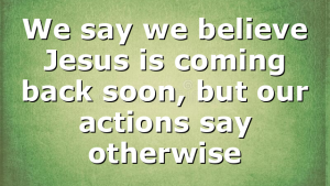 We say we believe Jesus is coming back soon, but our actions say otherwise