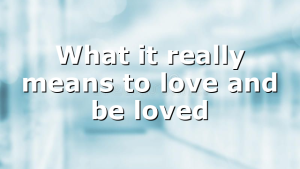 What it really means to love and be loved