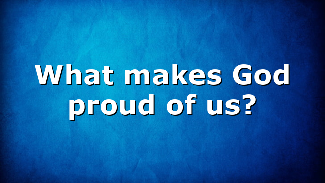 What makes God proud of us?