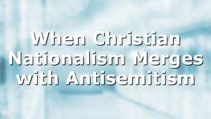 When Christian Nationalism Merges with Antisemitism
